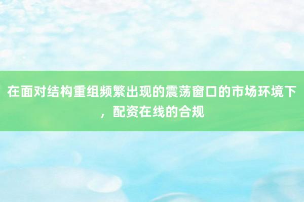 在面对结构重组频繁出现的震荡窗口的市场环境下，配资在线的合规
