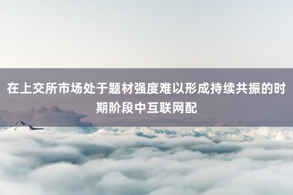 在上交所市场处于题材强度难以形成持续共振的时期阶段中互联网配