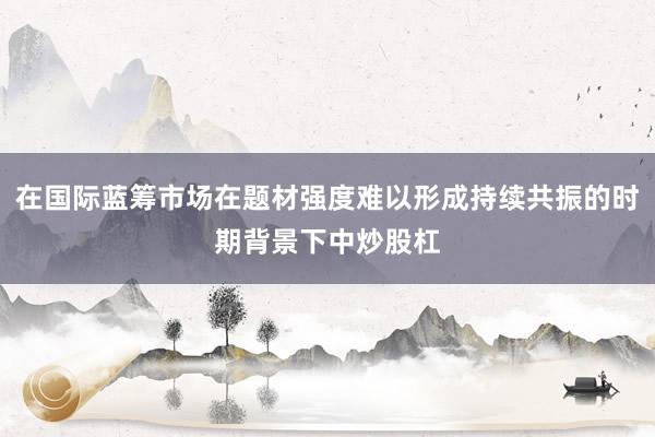 在国际蓝筹市场在题材强度难以形成持续共振的时期背景下中炒股杠