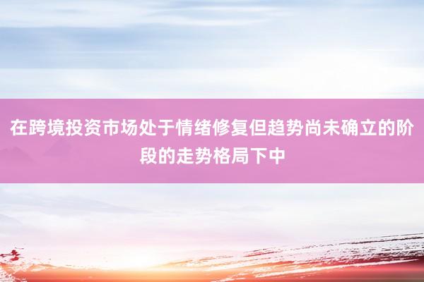 在跨境投资市场处于情绪修复但趋势尚未确立的阶段的走势格局下中