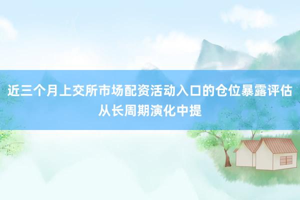 近三个月上交所市场配资活动入口的仓位暴露评估从长周期演化中提