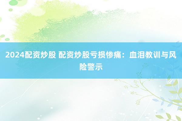 2024配资炒股 配资炒股亏损惨痛：血泪教训与风险警示