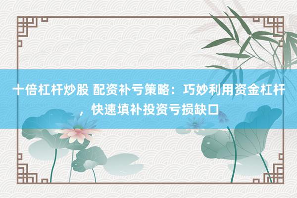 十倍杠杆炒股 配资补亏策略：巧妙利用资金杠杆，快速填补投资亏损缺口