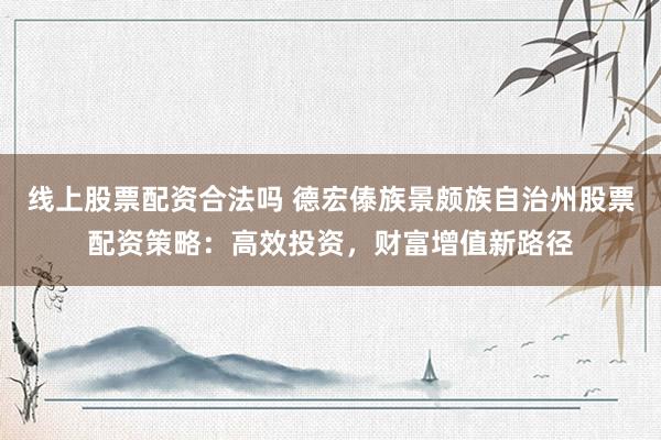 线上股票配资合法吗 德宏傣族景颇族自治州股票配资策略：高效投资，财富增值新路径