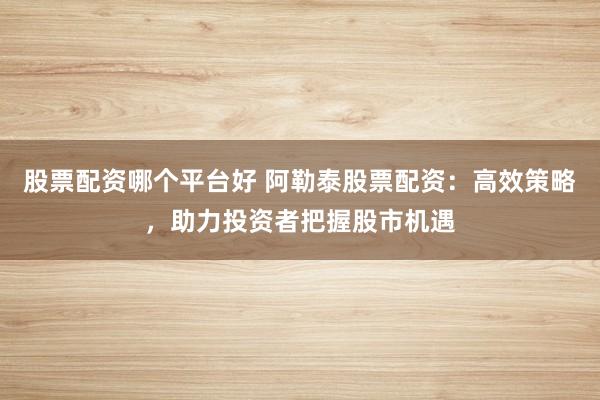 股票配资哪个平台好 阿勒泰股票配资：高效策略，助力投资者把握股市机遇