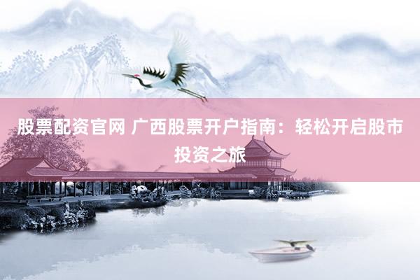 股票配资官网 广西股票开户指南：轻松开启股市投资之旅