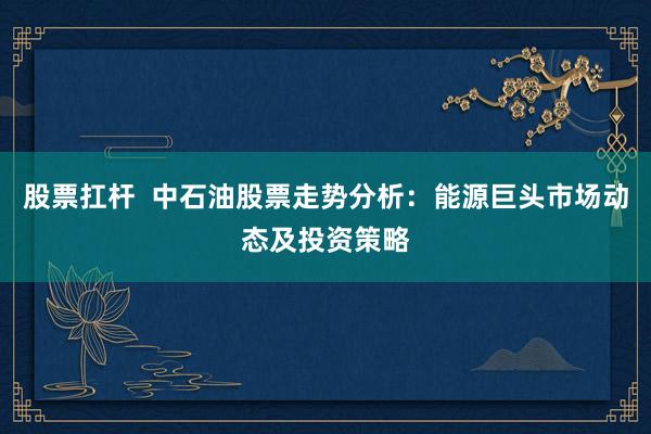股票扛杆  中石油股票走势分析：能源巨头市场动态及投资策略