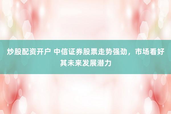 炒股配资开户 中信证券股票走势强劲，市场看好其未来发展潜力