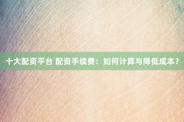十大配资平台 配资手续费：如何计算与降低成本？