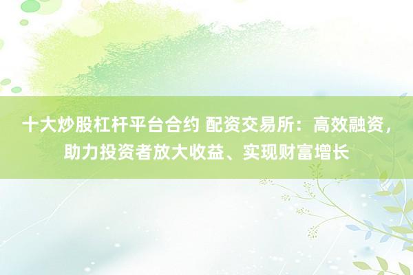 十大炒股杠杆平台合约 配资交易所：高效融资，助力投资者放大收益、实现财富增长