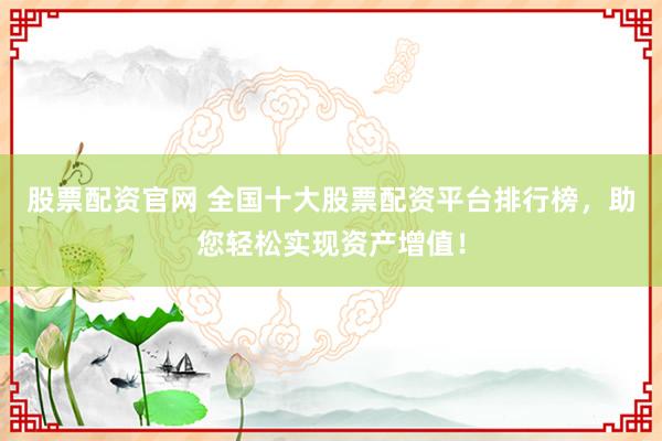 股票配资官网 全国十大股票配资平台排行榜，助您轻松实现资产增值！