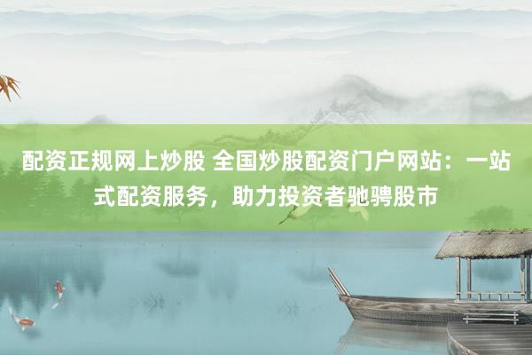 配资正规网上炒股 全国炒股配资门户网站：一站式配资服务，助力投资者驰骋股市