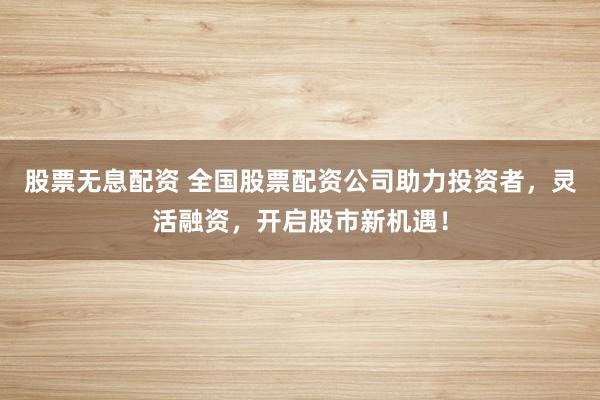 股票无息配资 全国股票配资公司助力投资者,灵活融资,开启股市新机遇!