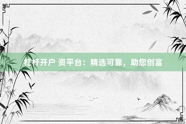 杠杆开户 资平台：精选可靠，助您创富