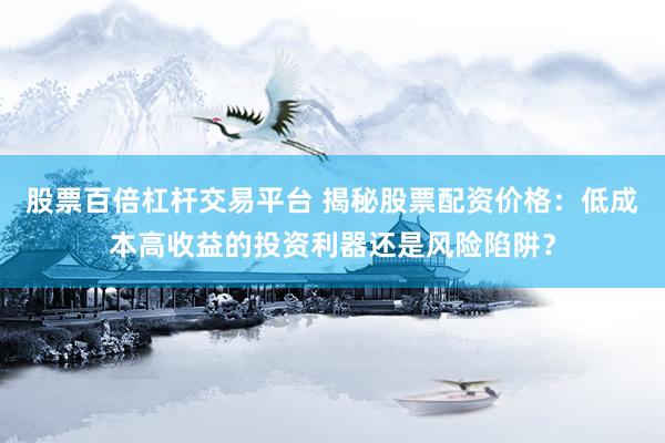 股票百倍杠杆交易平台 揭秘股票配资价格:低成本高收益的投资利器还是风险陷阱?