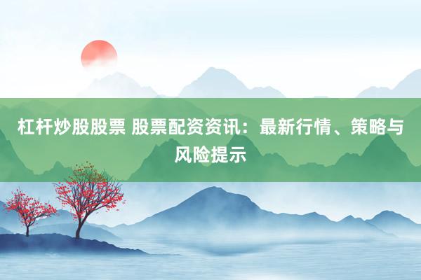 杠杆炒股股票 股票配资资讯：最新行情、策略与风险提示