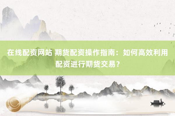 在线配资网站 期货配资操作指南：如何高效利用配资进行期货交易？