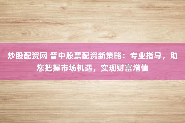 炒股配资网 晋中股票配资新策略：专业指导，助您把握市场机遇，实现财富增值