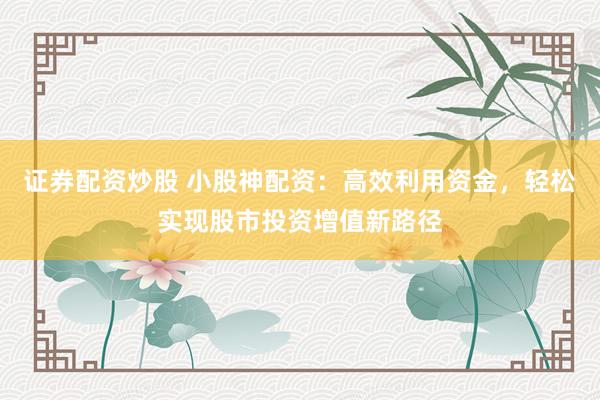证券配资炒股 小股神配资：高效利用资金，轻松实现股市投资增值新路径