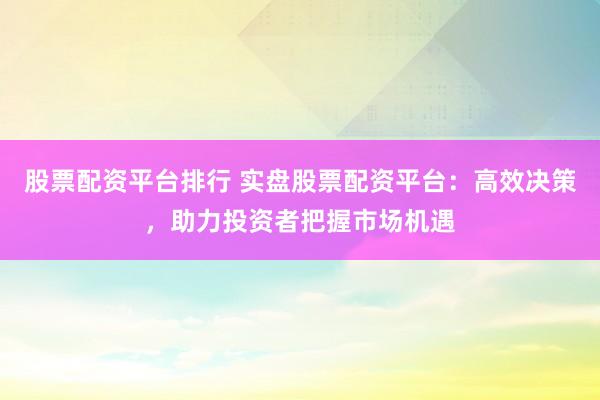 股票配资平台排行 实盘股票配资平台：高效决策，助力投资者把握市场机遇