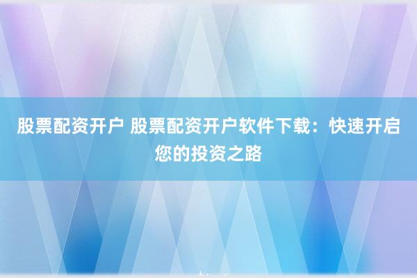 股票配资开户 股票配资开户软件下载：快速开启您的投资之路