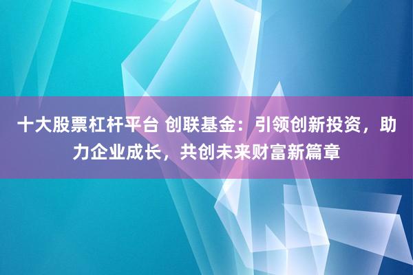 十大股票杠杆平台 创联基金：引领创新投资，助力企业成长，共创未来财富新篇章