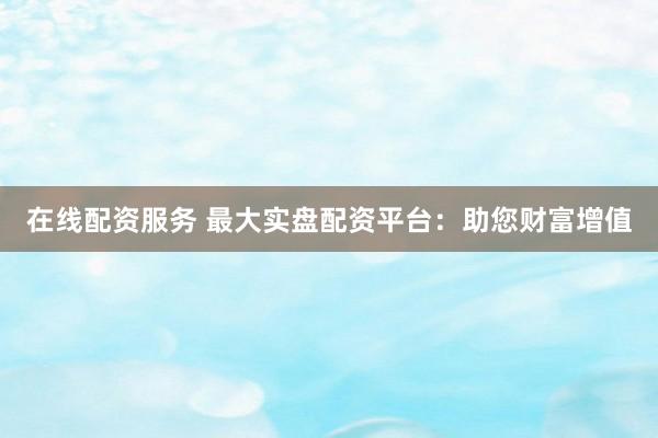 在线配资服务 最大实盘配资平台：助您财富增值