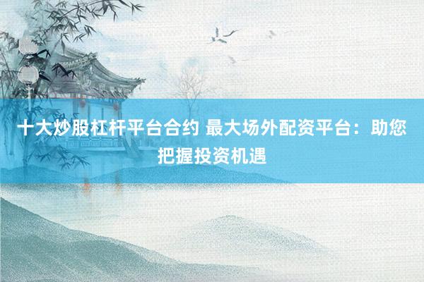 十大炒股杠杆平台合约 最大场外配资平台：助您把握投资机遇