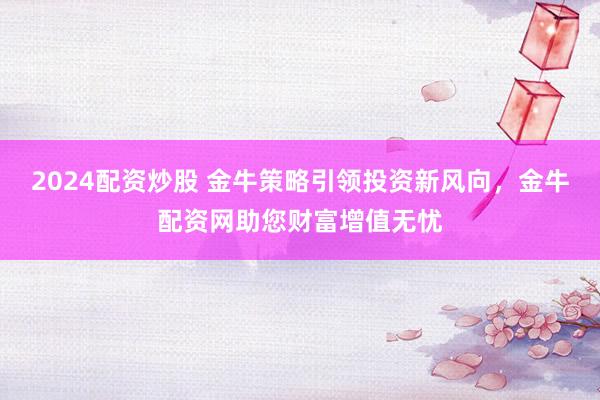 2024配资炒股 金牛策略引领投资新风向，金牛配资网助您财富增值无忧