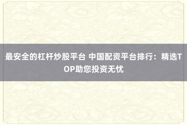 最安全的杠杆炒股平台 中国配资平台排行：精选TOP助您投资无忧
