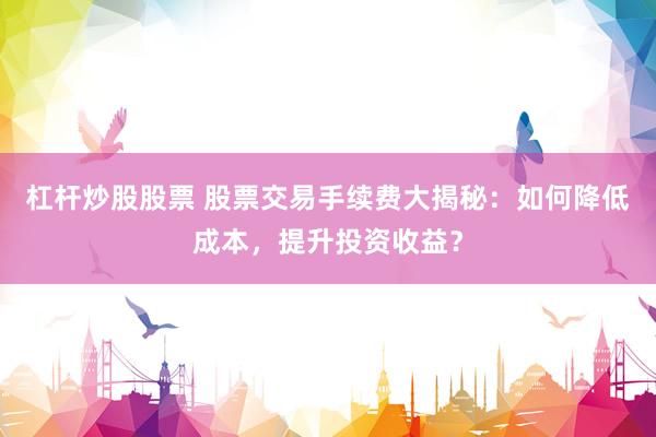 杠杆炒股股票 股票交易手续费大揭秘：如何降低成本，提升投资收益？