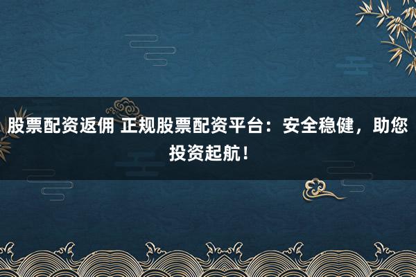 股票配资返佣 正规股票配资平台：安全稳健，助您投资起航！