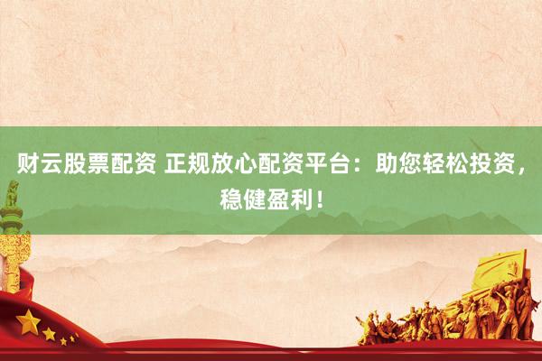 财云股票配资 正规放心配资平台：助您轻松投资，稳健盈利！