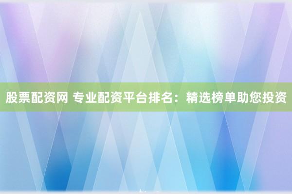股票配资网 专业配资平台排名：精选榜单助您投资