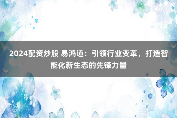 2024配资炒股 易鸿道：引领行业变革，打造智能化新生态的先锋力量