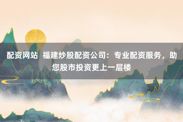 配资网站  福建炒股配资公司：专业配资服务，助您股市投资更上一层楼