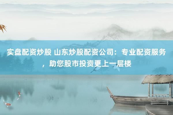 实盘配资炒股 山东炒股配资公司：专业配资服务，助您股市投资更上一层楼