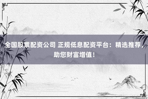 全国股票配资公司 正规低息配资平台：精选推荐，助您财富增值！