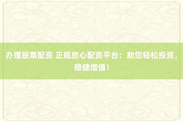 办理股票配资 正规放心配资平台：助您轻松投资，稳健增值！