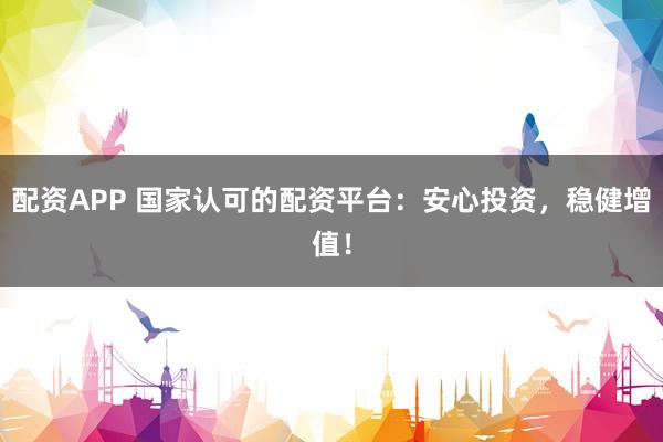 配资APP 国家认可的配资平台：安心投资，稳健增值！