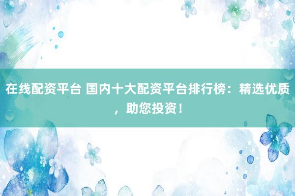 在线配资平台 国内十大配资平台排行榜：精选优质，助您投资！