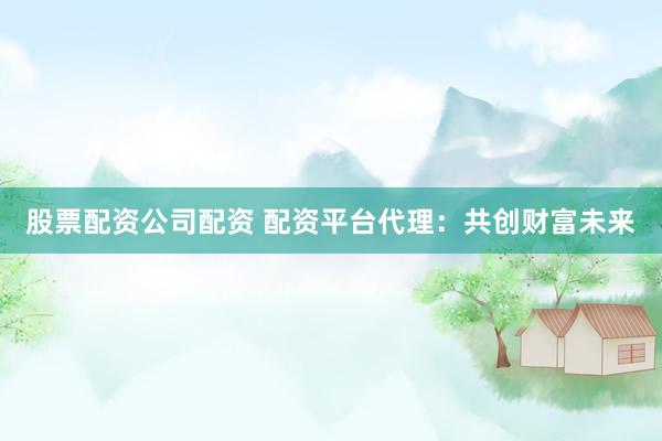股票配资公司配资 配资平台代理：共创财富未来