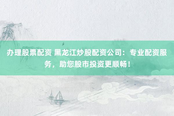 办理股票配资 黑龙江炒股配资公司：专业配资服务，助您股市投资更顺畅！