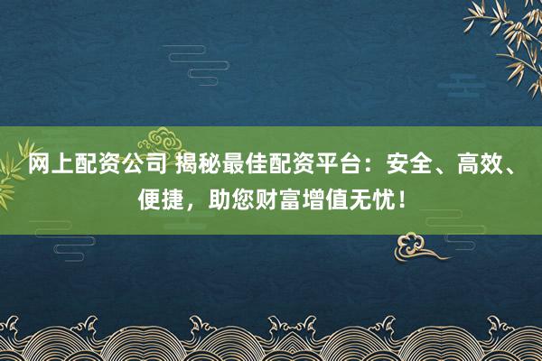网上配资公司 揭秘最佳配资平台：安全、高效、便捷，助您财富增值无忧！