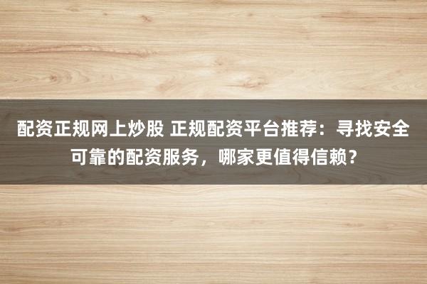 配资正规网上炒股 正规配资平台推荐：寻找安全可靠的配资服务，哪家更值得信赖？