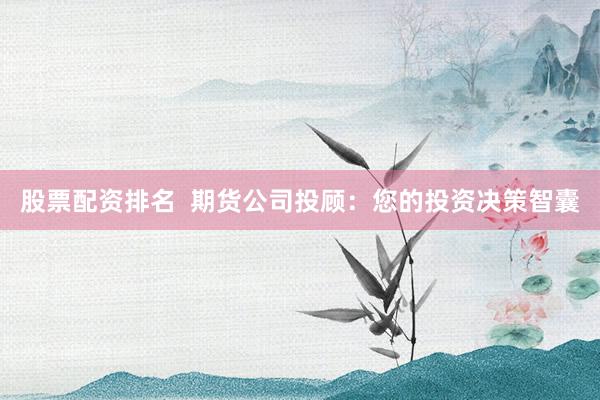 股票配资排名  期货公司投顾：您的投资决策智囊