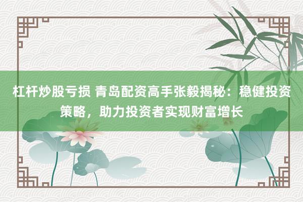 杠杆炒股亏损 青岛配资高手张毅揭秘：稳健投资策略，助力投资者实现财富增长