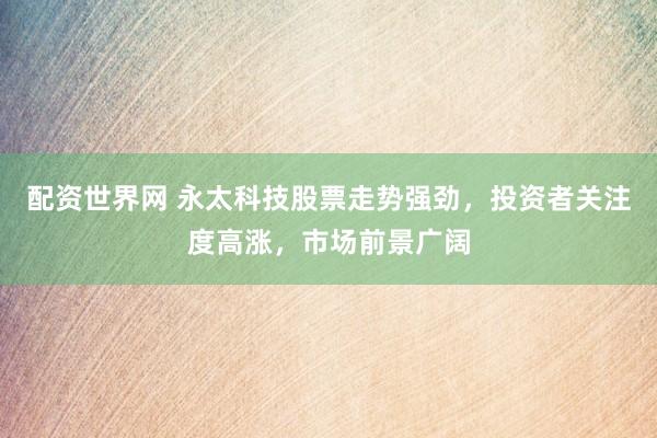 配资世界网 永太科技股票走势强劲，投资者关注度高涨，市场前景广阔