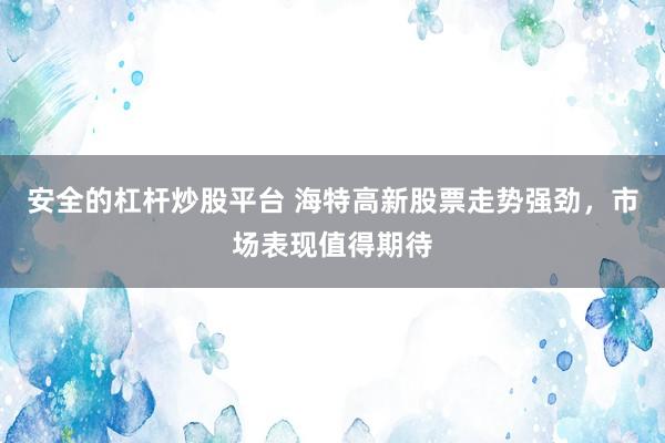 安全的杠杆炒股平台 海特高新股票走势强劲，市场表现值得期待