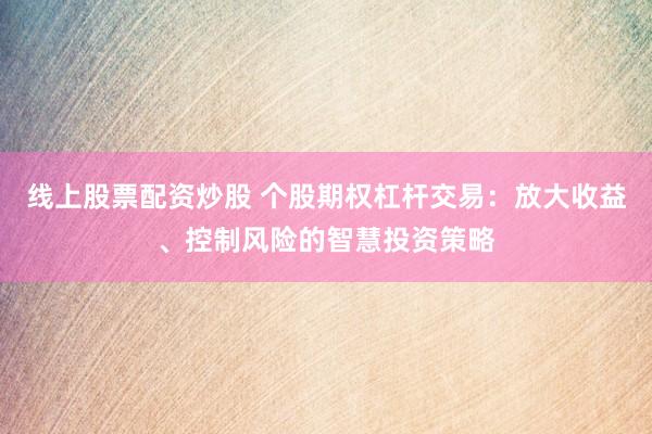 线上股票配资炒股 个股期权杠杆交易：放大收益、控制风险的智慧投资策略